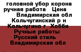 головной убор корона ручная работа › Цена ­ 6 000 - Владимирская обл., Кольчугинский р-н, Кольчугино г. Хобби. Ручные работы » Русский стиль   . Владимирская обл.